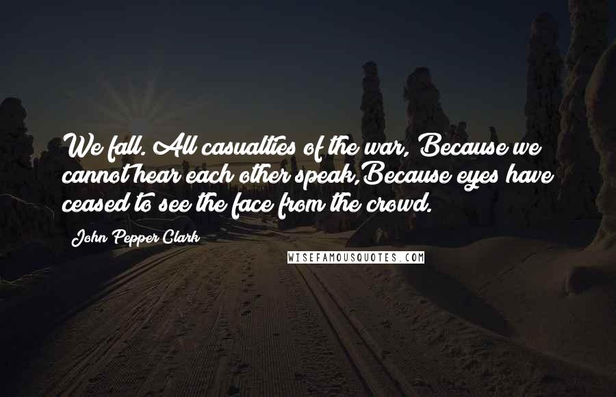 John Pepper Clark Quotes: We fall. All casualties of the war, Because we cannot hear each other speak,Because eyes have ceased to see the face from the crowd.