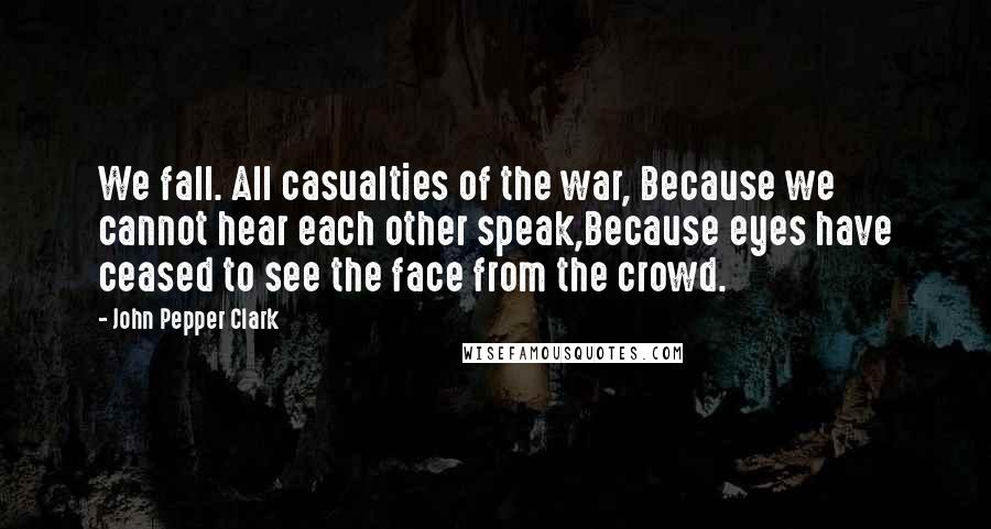 John Pepper Clark Quotes: We fall. All casualties of the war, Because we cannot hear each other speak,Because eyes have ceased to see the face from the crowd.