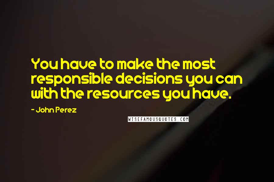 John Perez Quotes: You have to make the most responsible decisions you can with the resources you have.