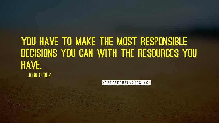 John Perez Quotes: You have to make the most responsible decisions you can with the resources you have.