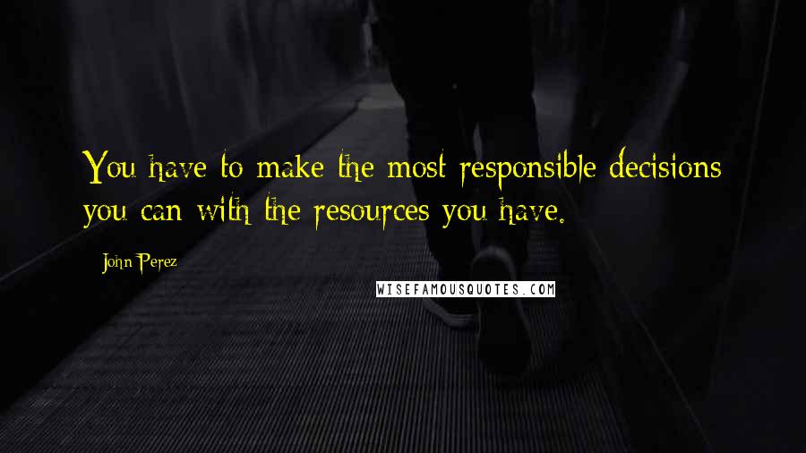 John Perez Quotes: You have to make the most responsible decisions you can with the resources you have.
