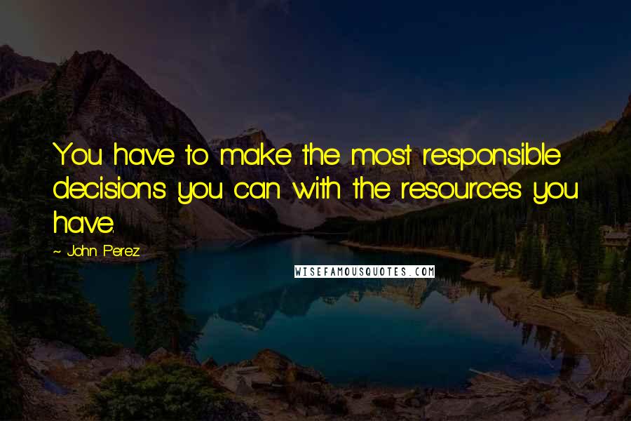 John Perez Quotes: You have to make the most responsible decisions you can with the resources you have.