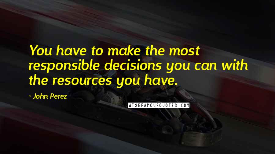 John Perez Quotes: You have to make the most responsible decisions you can with the resources you have.