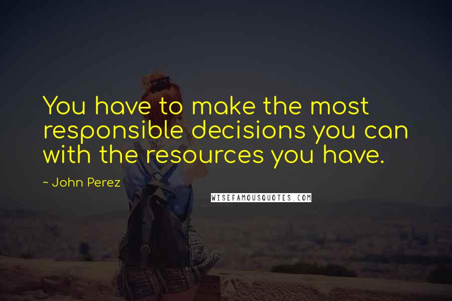 John Perez Quotes: You have to make the most responsible decisions you can with the resources you have.