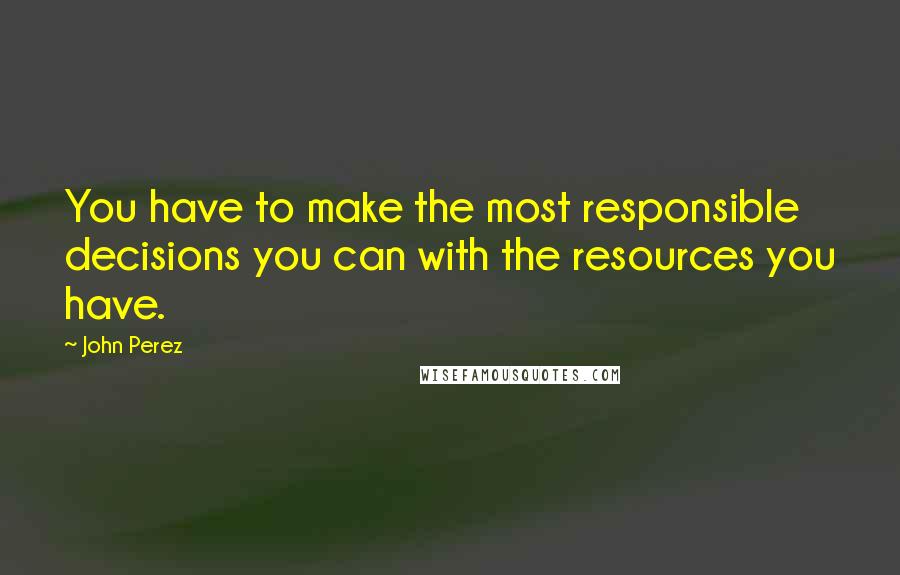 John Perez Quotes: You have to make the most responsible decisions you can with the resources you have.