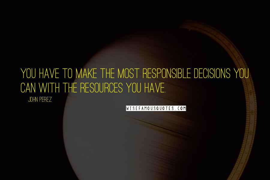 John Perez Quotes: You have to make the most responsible decisions you can with the resources you have.