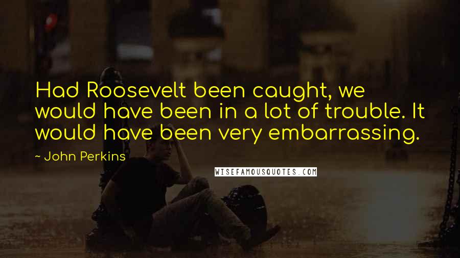 John Perkins Quotes: Had Roosevelt been caught, we would have been in a lot of trouble. It would have been very embarrassing.