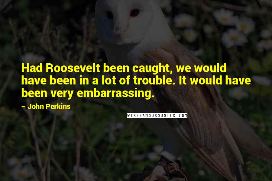 John Perkins Quotes: Had Roosevelt been caught, we would have been in a lot of trouble. It would have been very embarrassing.