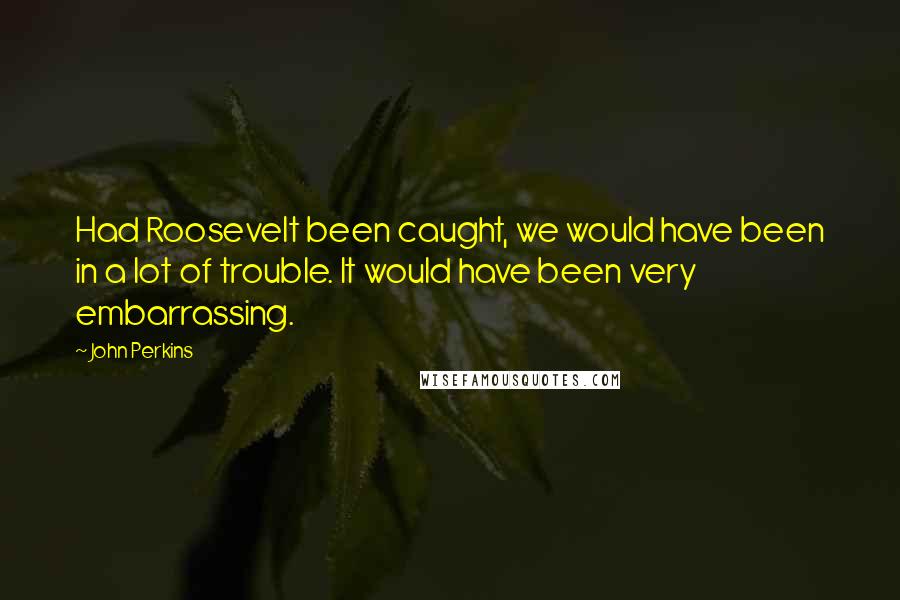 John Perkins Quotes: Had Roosevelt been caught, we would have been in a lot of trouble. It would have been very embarrassing.