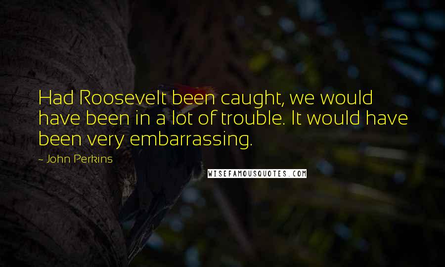 John Perkins Quotes: Had Roosevelt been caught, we would have been in a lot of trouble. It would have been very embarrassing.