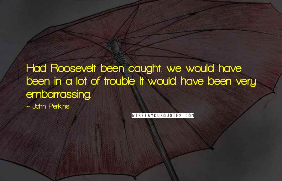 John Perkins Quotes: Had Roosevelt been caught, we would have been in a lot of trouble. It would have been very embarrassing.