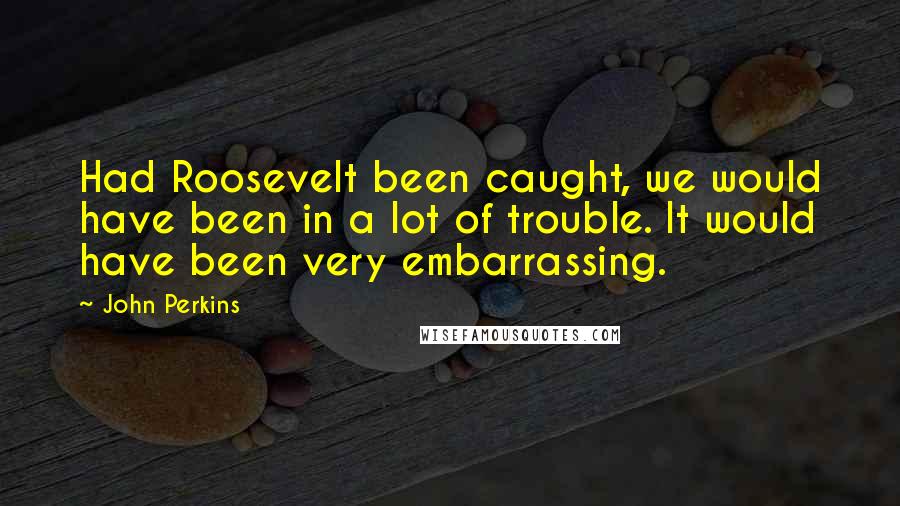 John Perkins Quotes: Had Roosevelt been caught, we would have been in a lot of trouble. It would have been very embarrassing.