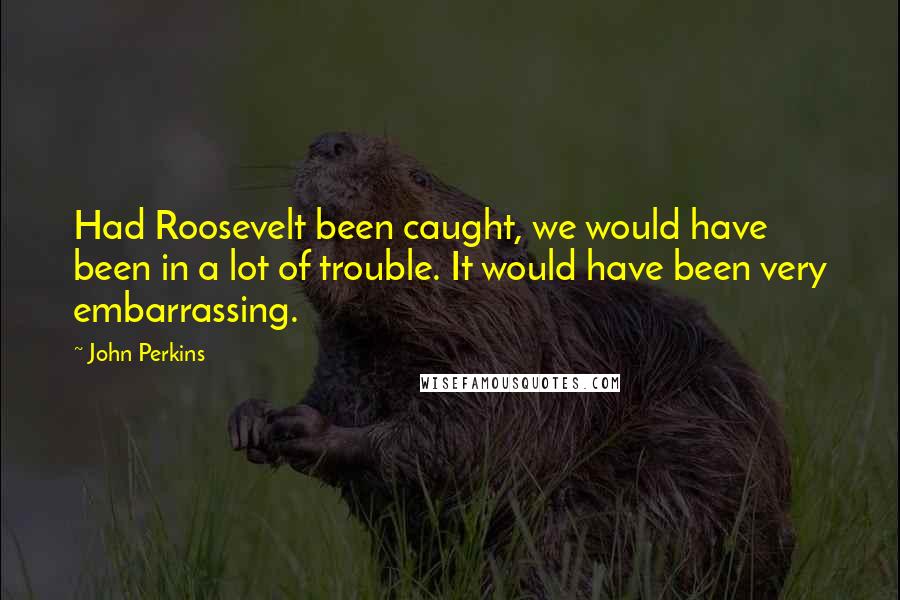 John Perkins Quotes: Had Roosevelt been caught, we would have been in a lot of trouble. It would have been very embarrassing.