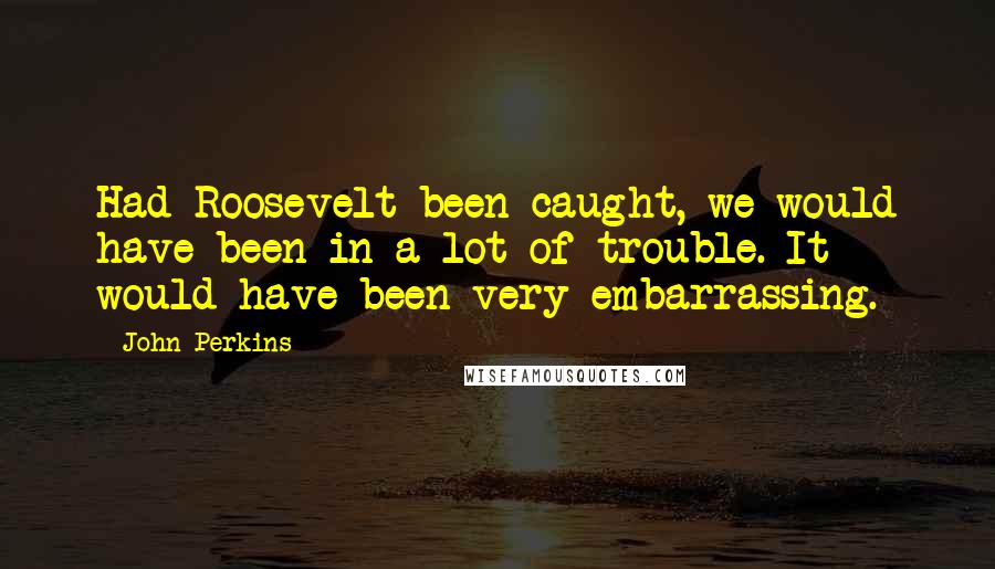 John Perkins Quotes: Had Roosevelt been caught, we would have been in a lot of trouble. It would have been very embarrassing.