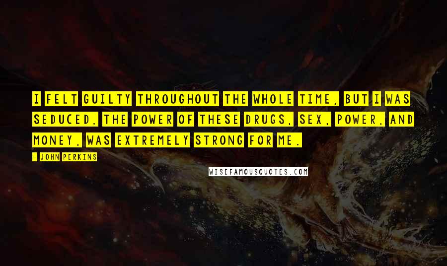 John Perkins Quotes: I felt guilty throughout the whole time, but I was seduced. The power of these drugs, sex, power, and money, was extremely strong for me.