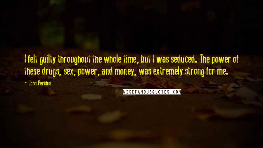 John Perkins Quotes: I felt guilty throughout the whole time, but I was seduced. The power of these drugs, sex, power, and money, was extremely strong for me.