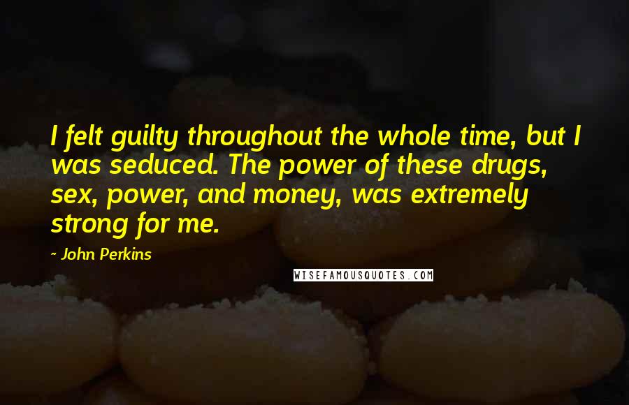 John Perkins Quotes: I felt guilty throughout the whole time, but I was seduced. The power of these drugs, sex, power, and money, was extremely strong for me.