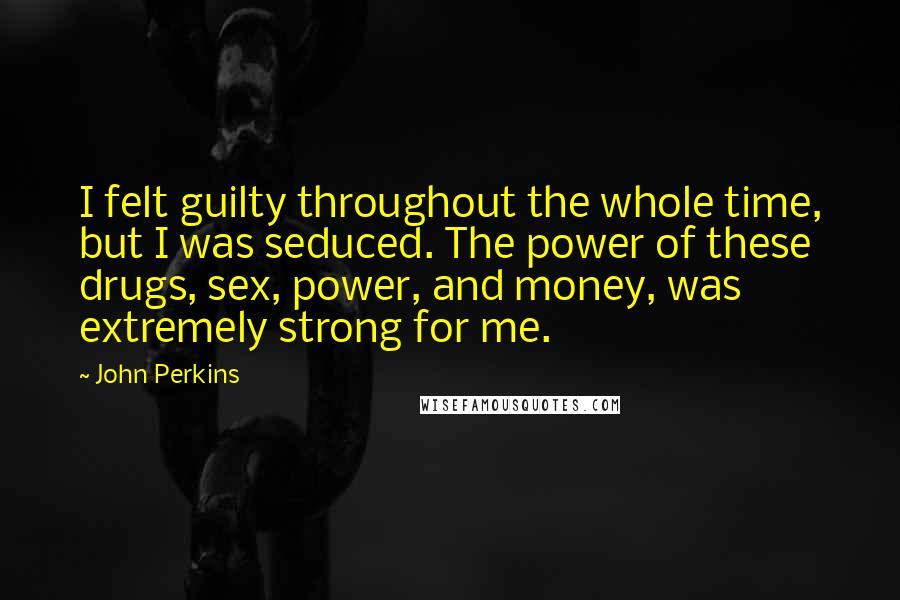 John Perkins Quotes: I felt guilty throughout the whole time, but I was seduced. The power of these drugs, sex, power, and money, was extremely strong for me.