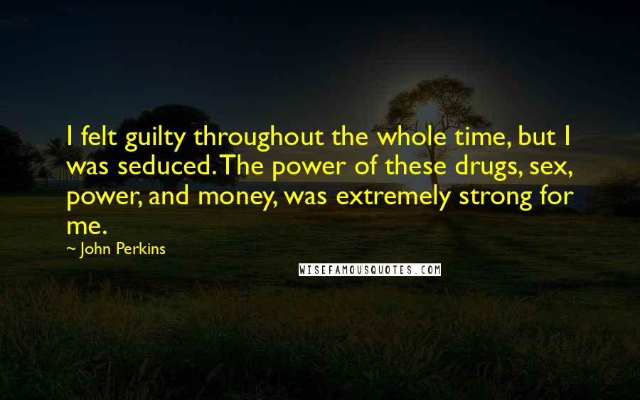 John Perkins Quotes: I felt guilty throughout the whole time, but I was seduced. The power of these drugs, sex, power, and money, was extremely strong for me.