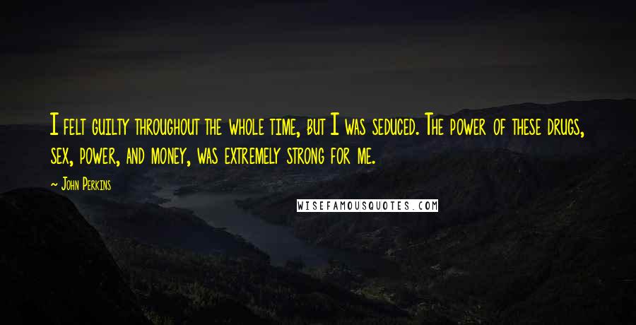 John Perkins Quotes: I felt guilty throughout the whole time, but I was seduced. The power of these drugs, sex, power, and money, was extremely strong for me.