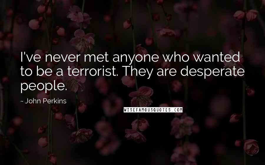 John Perkins Quotes: I've never met anyone who wanted to be a terrorist. They are desperate people.
