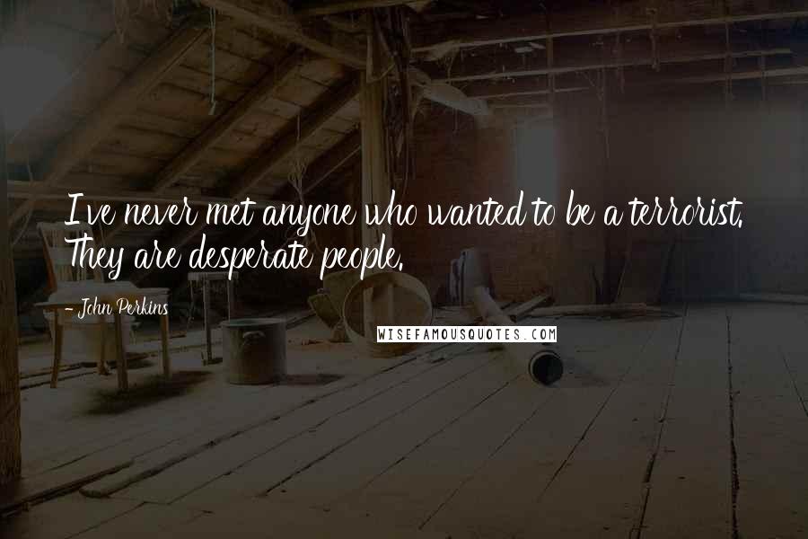 John Perkins Quotes: I've never met anyone who wanted to be a terrorist. They are desperate people.