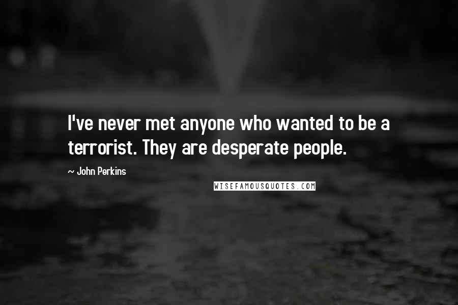 John Perkins Quotes: I've never met anyone who wanted to be a terrorist. They are desperate people.