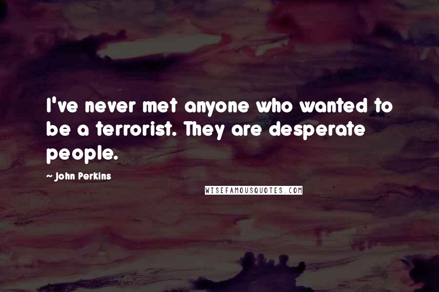 John Perkins Quotes: I've never met anyone who wanted to be a terrorist. They are desperate people.