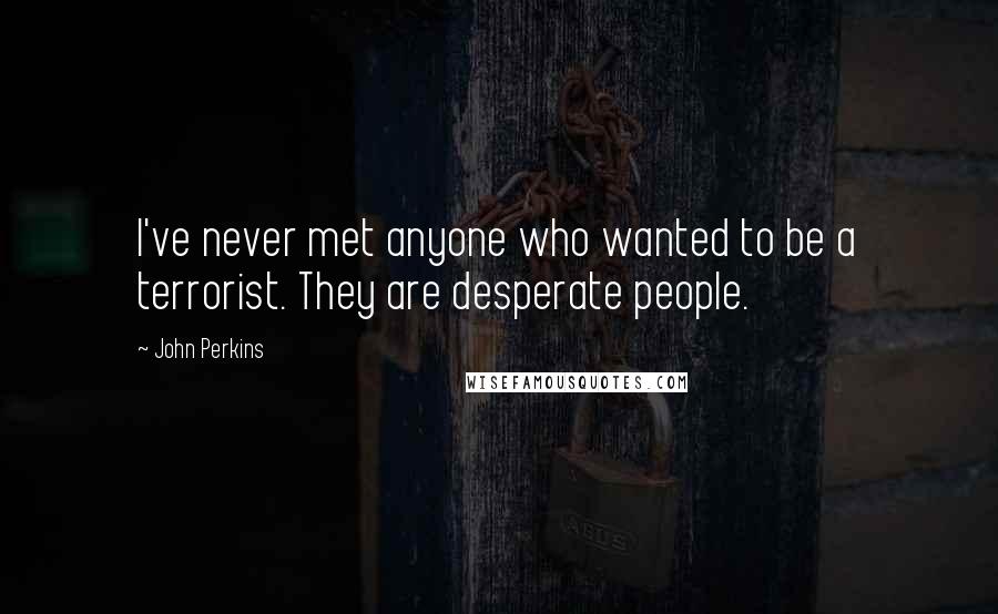John Perkins Quotes: I've never met anyone who wanted to be a terrorist. They are desperate people.