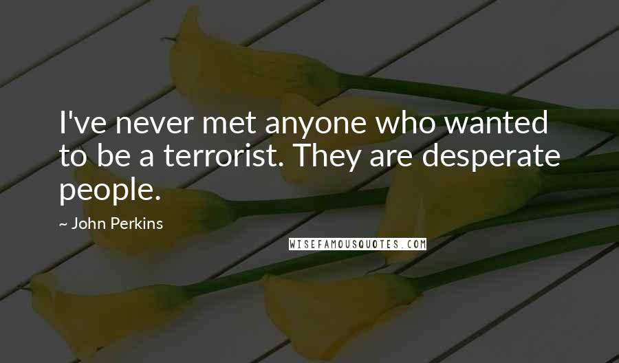 John Perkins Quotes: I've never met anyone who wanted to be a terrorist. They are desperate people.