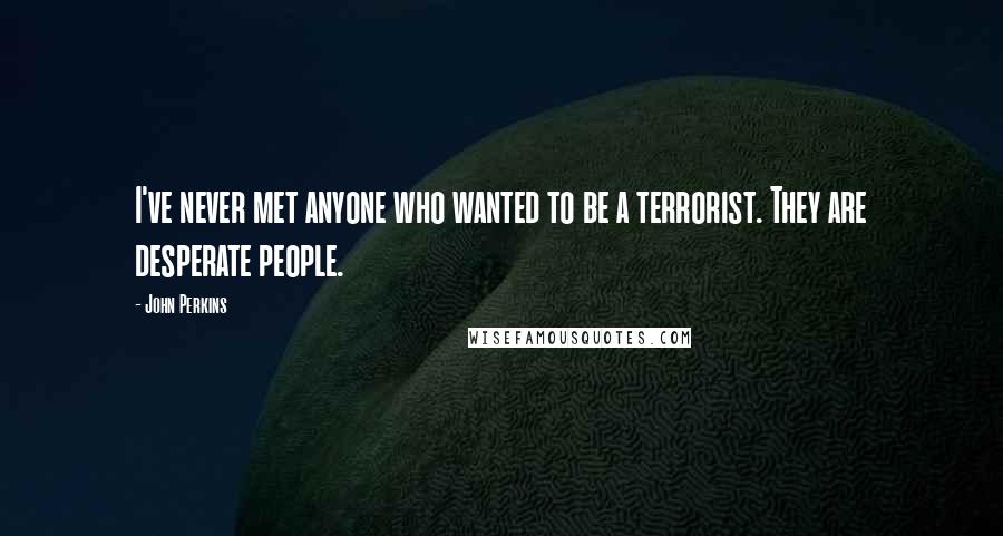 John Perkins Quotes: I've never met anyone who wanted to be a terrorist. They are desperate people.