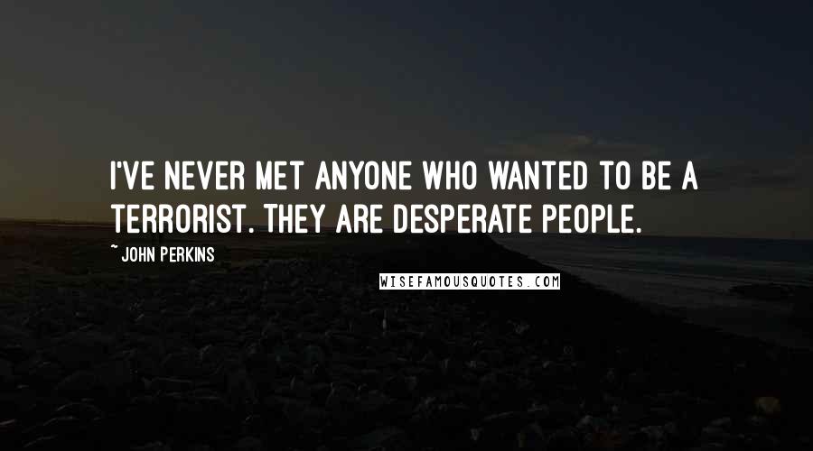 John Perkins Quotes: I've never met anyone who wanted to be a terrorist. They are desperate people.