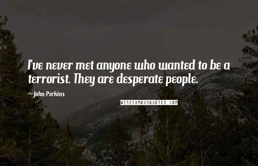 John Perkins Quotes: I've never met anyone who wanted to be a terrorist. They are desperate people.