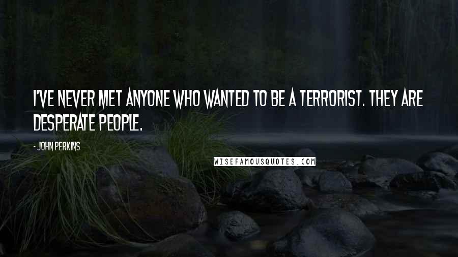 John Perkins Quotes: I've never met anyone who wanted to be a terrorist. They are desperate people.