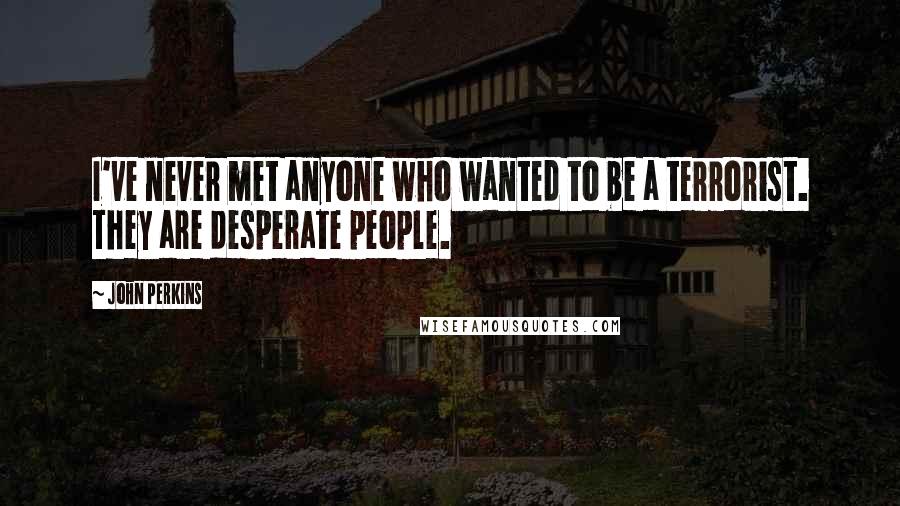 John Perkins Quotes: I've never met anyone who wanted to be a terrorist. They are desperate people.