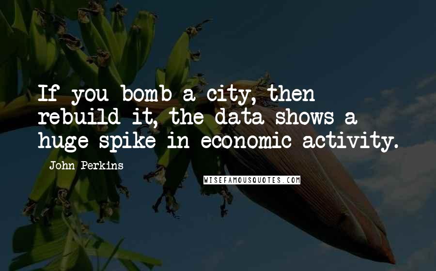 John Perkins Quotes: If you bomb a city, then rebuild it, the data shows a huge spike in economic activity.