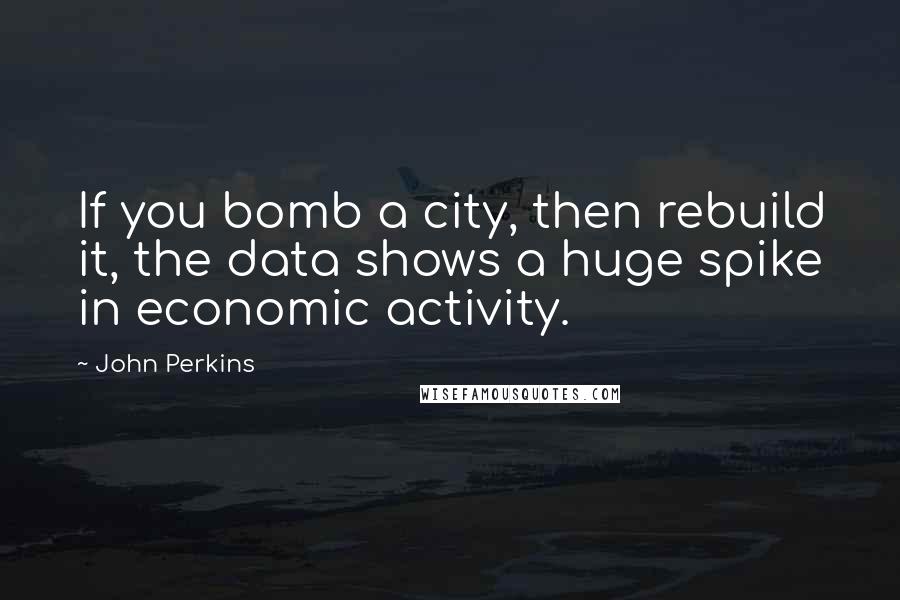 John Perkins Quotes: If you bomb a city, then rebuild it, the data shows a huge spike in economic activity.