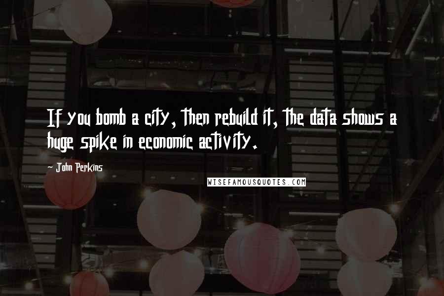 John Perkins Quotes: If you bomb a city, then rebuild it, the data shows a huge spike in economic activity.