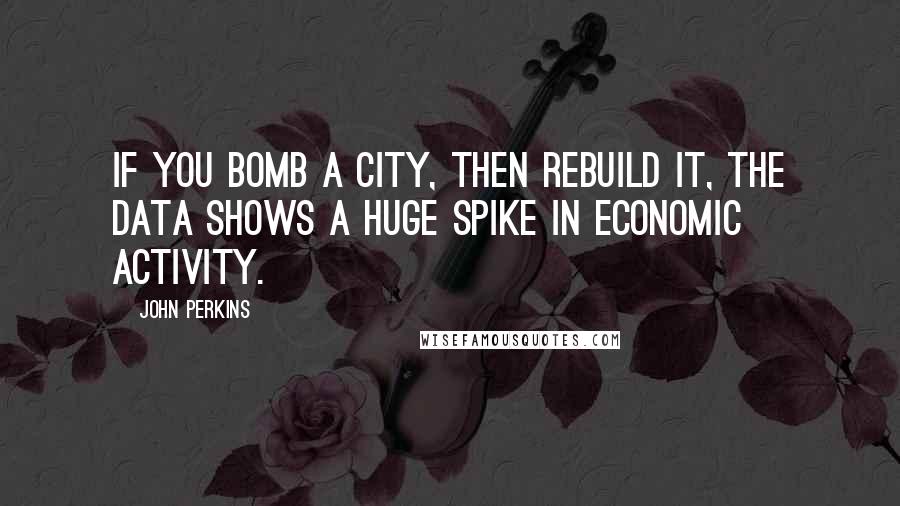 John Perkins Quotes: If you bomb a city, then rebuild it, the data shows a huge spike in economic activity.