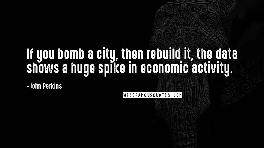 John Perkins Quotes: If you bomb a city, then rebuild it, the data shows a huge spike in economic activity.