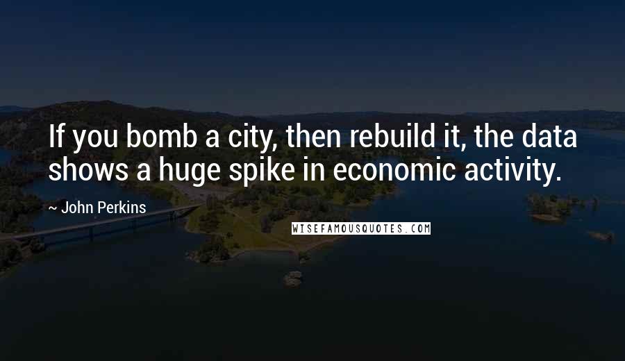 John Perkins Quotes: If you bomb a city, then rebuild it, the data shows a huge spike in economic activity.