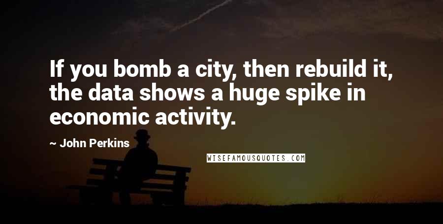 John Perkins Quotes: If you bomb a city, then rebuild it, the data shows a huge spike in economic activity.