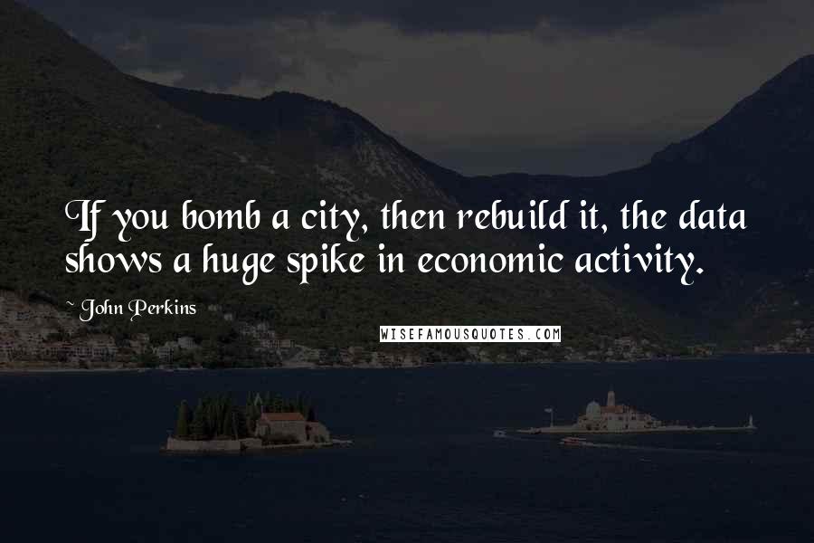 John Perkins Quotes: If you bomb a city, then rebuild it, the data shows a huge spike in economic activity.