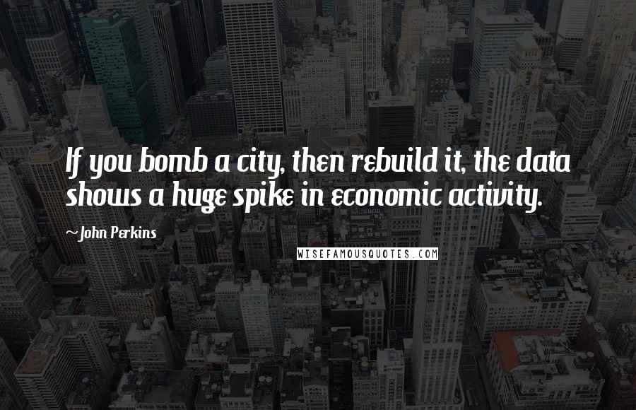 John Perkins Quotes: If you bomb a city, then rebuild it, the data shows a huge spike in economic activity.