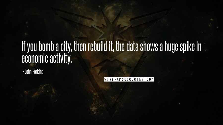 John Perkins Quotes: If you bomb a city, then rebuild it, the data shows a huge spike in economic activity.