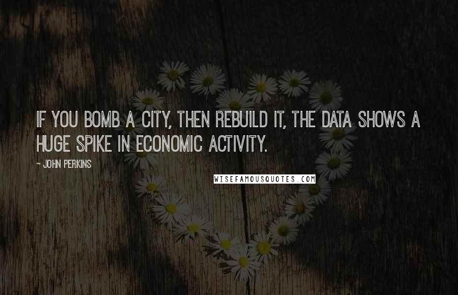 John Perkins Quotes: If you bomb a city, then rebuild it, the data shows a huge spike in economic activity.