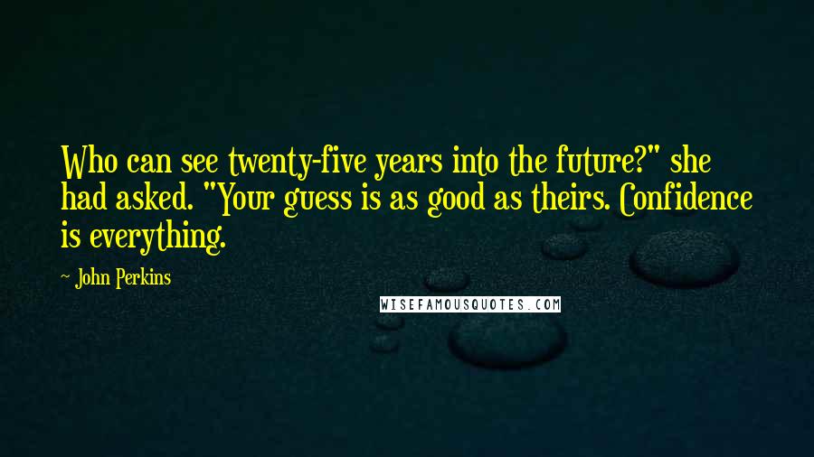 John Perkins Quotes: Who can see twenty-five years into the future?" she had asked. "Your guess is as good as theirs. Confidence is everything.