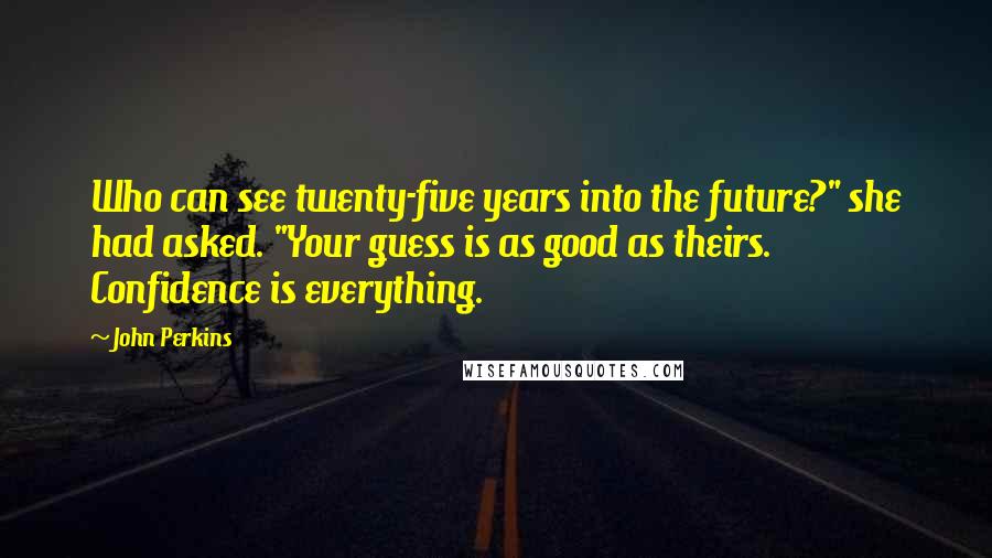 John Perkins Quotes: Who can see twenty-five years into the future?" she had asked. "Your guess is as good as theirs. Confidence is everything.