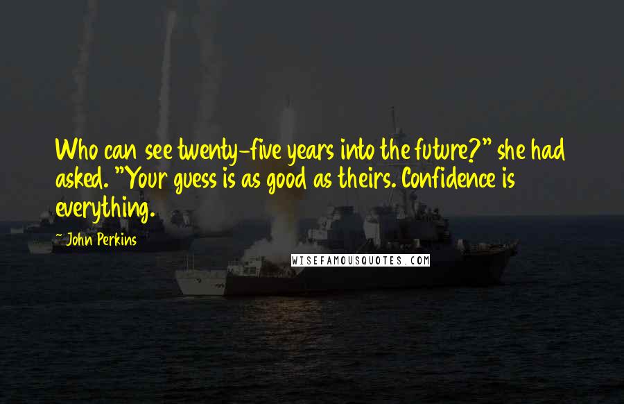 John Perkins Quotes: Who can see twenty-five years into the future?" she had asked. "Your guess is as good as theirs. Confidence is everything.