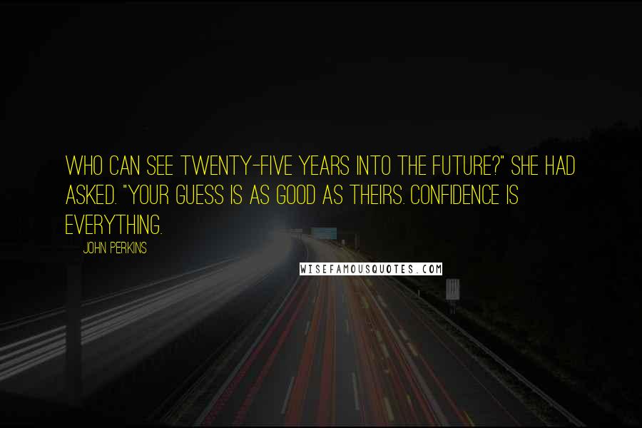 John Perkins Quotes: Who can see twenty-five years into the future?" she had asked. "Your guess is as good as theirs. Confidence is everything.